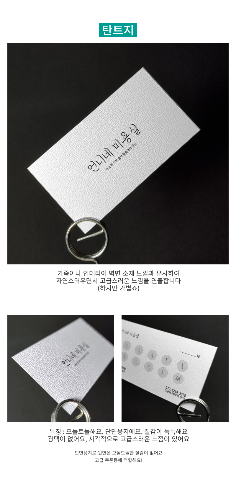 탄트지 용지 설명 : 가죽이나 인테리어 벽면 소재 느낌과 유사하여 자연스러우면서 고급스러운 느낌을 연출합니다. (하지만 가볍죠) 특징 : 오돌토돌해요, 단면용지에요, 질감이 독특해요, 광택이 없어요, 시각적으로 고급스러운 느낌이 있어요. 단면용지로 뒷면은 오돌토돌한 질감이 없어요. 고급 쿠폰등에 적합해요!