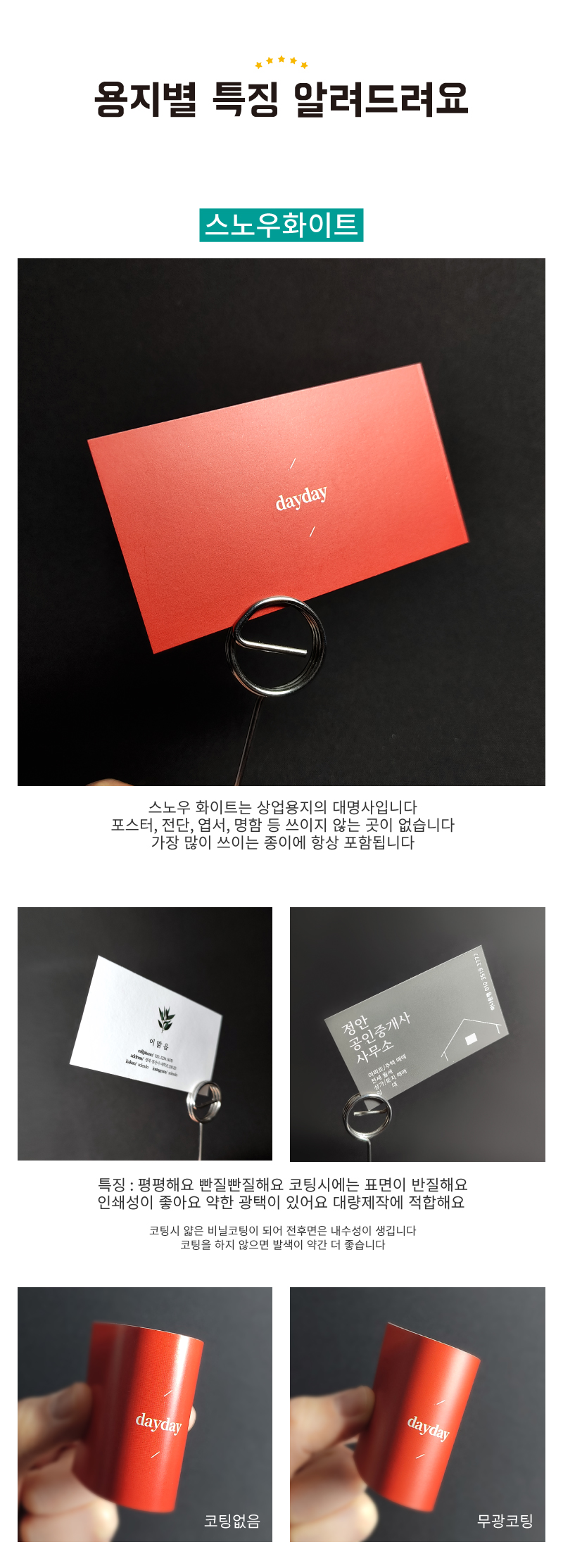 스노우화이트지의 특징은 상업용지의 대명사입니다. 포스터, 전단, 엽서, 명함 등 쓰이지 않는 곳이 없습니다. 가장 많이 쓰이는 종이에 항상 포함됩니다. 특징 : 평평해요, 빤질빤질해요, 코팅시에는 표면이 반질해요, 인쇄성이 좋아요, 약한 광택이 있어요, 대량제작에 적합해요. 코팅시 얇ㅇ른 비닐코팅이 되어 전후면은 내수성이 생깁니다. 코팅을 하지 않으면 발색이 약간 더 좋습니다
