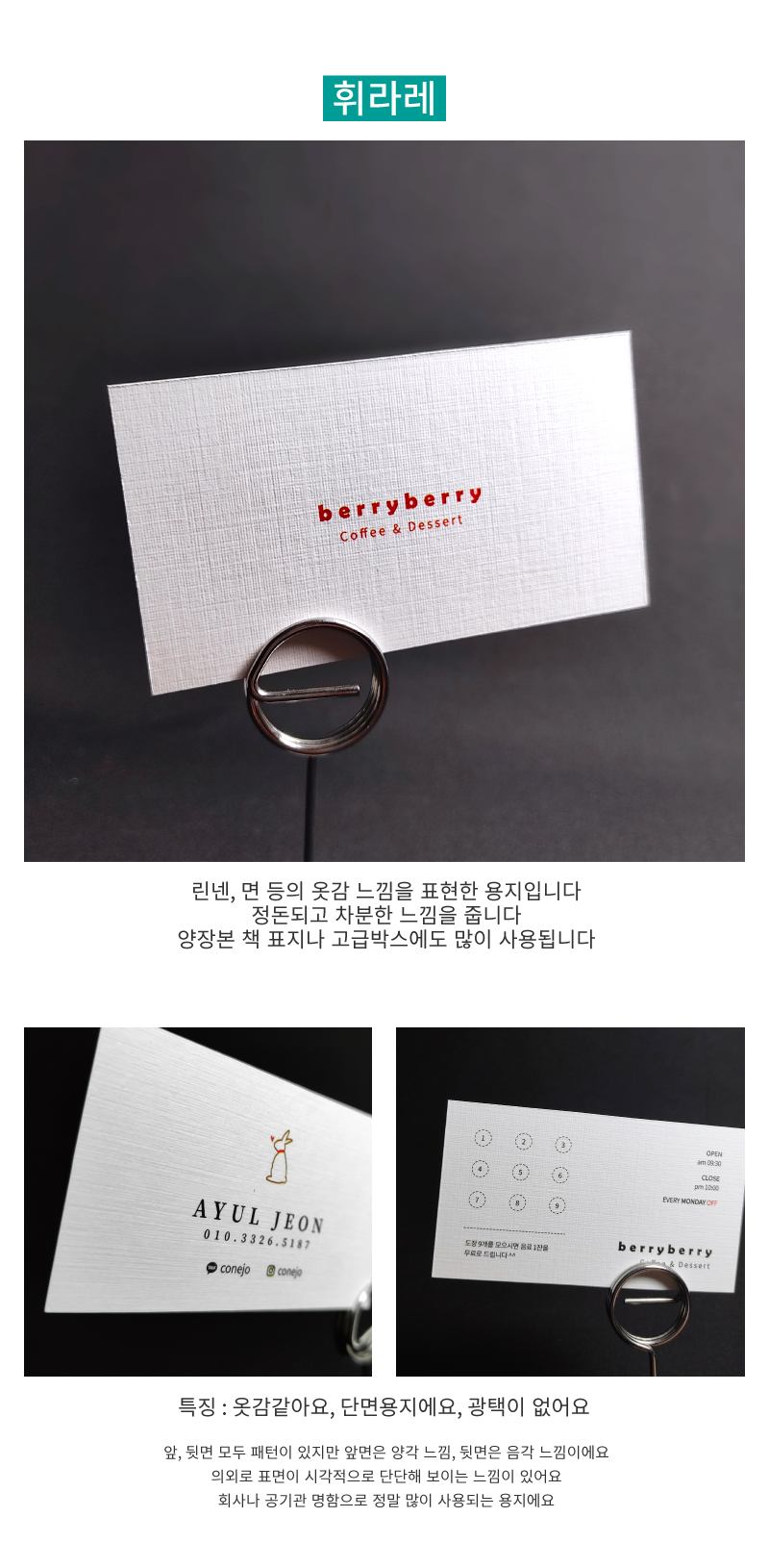 휘라레 용지설명 : 린넨, 면 등의 옷감 느낌을 표현한 용지입니다. 정돈되고 차분한 느낌을 줍니다. 양장본 책 표지나 고급박스에도 많이 사용됩니다. 특징 : 옷감같아요, 단면용지에요, 광택이 없어요. 앞뒷면 모두 패턴이 있지만 앞면은 양각 느낌, 뒷면은 음각 느낌이에요. 의외로 표면이 시각적으로 단단해 보이는 느낌이 있어요. 회사나 공기관 명함으로 정말 많이 사용되는 용지에요.